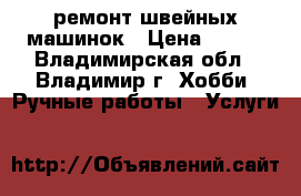 ремонт швейных машинок › Цена ­ 400 - Владимирская обл., Владимир г. Хобби. Ручные работы » Услуги   